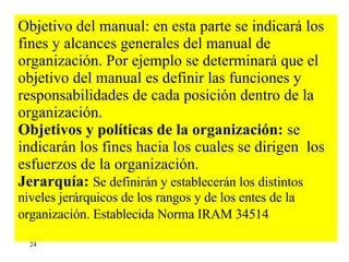 Objetivo del manual: en esta parte se indicará los fines y alcances generales del manual de organización. Por ejemplo se determinará que el objetivo del manual es definir las funciones y responsabilidades de cada posición dentro de la organización. Objetivos y políticas de la organización:  se indicarán los fines hacia los cuales se dirigen  los esfuerzos de la organización.  Jerarquía:   Se definirán y establecerán los distintos niveles jerárquicos de los rangos y de los entes de la organización. Establecida Norma IRAM 34514   24 