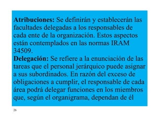 Atribuciones:  Se definirán y establecerán las facultades delegadas a los responsables de cada ente de la organización. Estos aspectos están contemplados en las normas IRAM 34509. Delegación:  Se refiere a la enunciación de las tareas que el personal jerárquico puede asignar a sus subordinados. En razón del exceso de obligaciones a cumplir, el responsable de cada área podrá delegar funciones en los miembros que, según el organigrama, dependan de él  26 