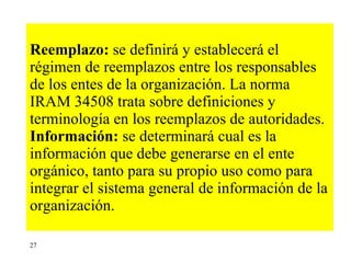 Reemplazo:  se definirá y establecerá el régimen de reemplazos entre los responsables de los entes de la organización. La norma IRAM 34508 trata sobre definiciones y terminología en los reemplazos de autoridades. Información:  se determinará cual es la información que debe generarse en el ente orgánico, tanto para su propio uso como para integrar el sistema general de información de la organización. 27 