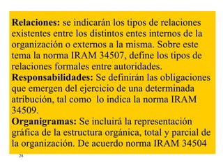Relaciones:  se indicarán los tipos de relaciones existentes entre los distintos entes internos de la organización o externos a la misma. Sobre este tema la norma IRAM 34507, define los tipos de relaciones formales entre autoridades. Responsabilidades:  Se definirán las obligaciones que emergen del ejercicio de una determinada atribución, tal como  lo indica la norma IRAM 34509. Organigramas:  Se incluirá la representación gráfica de la estructura orgánica, total y parcial de la organización. De acuerdo norma IRAM 34504 28 
