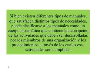 Si bien existen   diferentes tipos de manuales, que satisfacen distintos tipos de necesidades, puede clasificarse a los manuales como un cuerpo sistemático que contiene la descripción de las actividades que deben ser desarrolladas por los miembros de una organización y los procedimientos a través de los cuales esas actividades son cumplidas. 2 