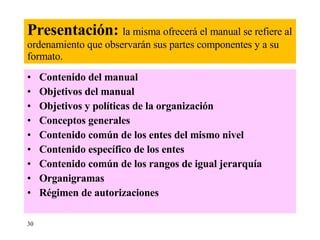 Presentación:  la misma ofrecerá el manual se refiere al ordenamiento   que observarán sus partes   componentes y a su formato. Contenido del manual Objetivos del manual Objetivos y políticas de la organización Conceptos generales  Contenido común de los entes del mismo nivel Contenido específico de los entes Contenido común de los rangos de igual jerarquía Organigramas Régimen de autorizaciones   30 
