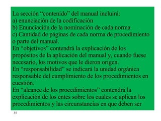 La sección “contenido” del manual incluirá: a) enunciación de la codificación b) Enunciación de la nominación de cada norma c) Cantidad de páginas de cada norma de procedimiento o parte del manual. En “objetivos” contendrá la explicación de los propósitos de la aplicación del manual y, cuando fuese necesario, los motivos que le dieron origen. En “responsabilidad” se indicará la unidad orgánica responsable del cumplimiento de los procedimientos en cuestión. En “alcance de los procedimientos” contendrá la explicación de los entes sobre los cuales se aplican los procedimientos y las circunstancias en que deben ser  35 