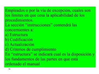 Empleados o por la vía de excepción, cuales son los límites en que cesa la aplicabilidad de los procedimientos. La sección “instrucciones” contendrá las concernientes a: a) Estructura b) Codificación c) Actualización d) Criterios de cumplimiento En “estructura” se indicará cual es la disposición y los fundamentos de las partes en que está ordenado el manual  36 