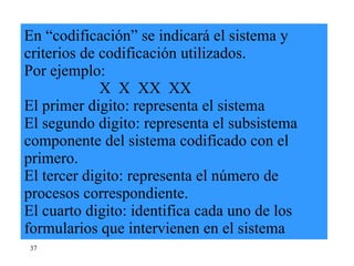 En “codificación” se indicará el sistema y criterios de codificación utilizados. Por ejemplo:   X  X  XX  XX El primer digito: representa el sistema El segundo digito: representa el subsistema componente del sistema codificado con el primero. El tercer digito: representa el número de procesos correspondiente. El cuarto digito: identifica cada uno de los formularios que intervienen en el sistema 37 