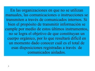 En las organizaciones en que no se utilizan manuales, las comunicaciones o instrucciones se transmiten a través de comunicados internos. Si bien el propósito de transmitir información se cumple por medio de estos últimos instrumentos, no se logra el objetivo de que constituyan un cuerpo orgánico, por lo que resultará difícil en un momento dado conocer cuál es el total de esas disposiciones registradas a través  de comunicados aislados. 3 