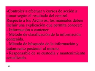 Controles a efectuar y cursos de acción a tomar según el resultado del control. Respecto a los Archivos, los manuales deben incluir una explicación que permita conocer: - Información a contener. - Método de clasificación de la información contenida. - Método de búsqueda de la información y tratamiento posterior al mismo. - Responsable de su custodia y mantenimiento actualizado. 40 