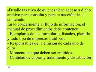 Detalle taxativo de quienes tiene acceso a dicho archivo para consulta y para extracción de su contenido. En lo concerniente al flujo de información, el manual de procedimientos debe contener: - Ejemplares de los formulario, listados, planilla y todo tipo de impresos a utilizar.  - Responsables de la emisión de cada uno de ellos. - Momento en que deben ser emitidos. - Cantidad de copias y tratamiento y distribución   41 