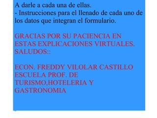 A darle a cada una de ellas. - Instrucciones para el llenado de cada uno de los datos que integran el formulario. GRACIAS POR SU PACIENCIA EN ESTAS EXPLICACIONES VIRTUALES. SALUDOS:: ECON. FREDDY VILOLAR CASTILLO ESCUELA PROF. DE TURISMO,HOTELERIA Y GASTRONOMIA 42 
