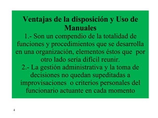 Ventajas de la disposición y Uso de Manuales 1.- Son un compendio de la totalidad   de   funciones y procedimientos que se desarrolla en una organización, elementos éstos que  por otro lado sería difícil reunir. 2.- La gestión administrativa y la toma de decisiones no quedan supeditadas a improvisaciones  o criterios personales del funcionario actuante en cada momento 4 