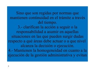 Sino que son regidas por normas que mantienen continuidad en el trámite a través del tiempo. 3.- clarifican la acción a seguir o la responsabilidad a asumir en aquellas situaciones en las que pueden surgir dudas respecto a qué áreas debe actuar o a que nivel  alcanza la decisión o ejecución. 4.- Mantienen la homogeneidad en cuanto a la ejecución de la gestión administrativa y evitan  5 