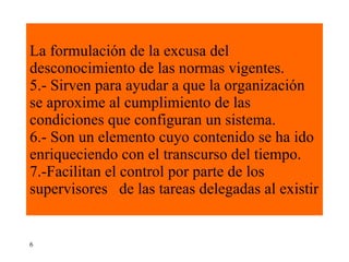 La formulación de la excusa del desconocimiento de las normas vigentes. 5.- Sirven para ayudar a que la organización se aproxime al cumplimiento de las condiciones que configuran un sistema. 6.- Son un elemento cuyo contenido se ha ido enriqueciendo con el transcurso del tiempo. 7.-Facilitan el control por parte de los supervisores  de las tareas delegadas al existir 6 