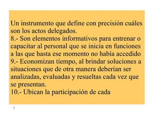 Un instrumento que define con precisión cuáles son los actos delegados. 8.- Son elementos informativos para entrenar o capacitar al personal que se inicia en funciones a las que hasta ese momento no había accedido 9.- Economizan tiempo, al brindar soluciones a situaciones que de otra manera deberían ser analizadas, evaluadas y resueltas cada vez que se presentan. 10.- Ubican la participación de cada  7 