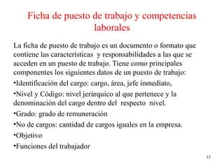 Ficha de puesto de trabajo y competencias
laborales
La ficha de puesto de trabajo es un documento o formato que
contiene las características y responsabilidades a las que se
acceden en un puesto de trabajo. Tiene como principales
componentes los siguientes datos de un puesto de trabajo:
•Identificación del cargo: cargo, área, jefe inmediato,
•Nivel y Código: nivel jerárquico al que pertenece y la
denominación del cargo dentro del respecto nivel.
•Grado: grado de remuneración
•No de cargos: cantidad de cargos iguales en la empresa.
•Objetivo
•Funciones del trabajador
13
 