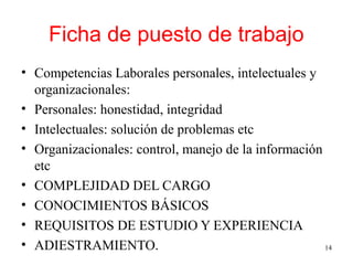 Ficha de puesto de trabajo
• Competencias Laborales personales, intelectuales y
organizacionales:
• Personales: honestidad, integridad
• Intelectuales: solución de problemas etc
• Organizacionales: control, manejo de la información
etc
• COMPLEJIDAD DEL CARGO
• CONOCIMIENTOS BÁSICOS
• REQUISITOS DE ESTUDIO Y EXPERIENCIA
• ADIESTRAMIENTO. 14
 