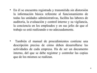 4
• En él se encuentra registrada y transmitida sin distorsión
la información básica referente al funcionamiento de
todas las unidades administrativas, facilita las labores de
auditoria, la evaluación y control interno y su vigilancia,
la conciencia en los empleados y en sus jefes de que el
trabajo se está realizando o no adecuadamente.
• También el manual de procedimientos contiene una
descripción precisa de cómo deben desarrollarse las
actividades de cada empresa. Ha de ser un documento
interno, del que se debe registrar y controlar las copias
que de los mismos se realizan.
 