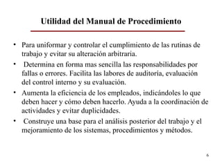 • Para uniformar y controlar el cumplimiento de las rutinas de
trabajo y evitar su alteración arbitraria.
• Determina en forma mas sencilla las responsabilidades por
fallas o errores. Facilita las labores de auditoría, evaluación
del control interno y su evaluación.
• Aumenta la eficiencia de los empleados, indicándoles lo que
deben hacer y cómo deben hacerlo. Ayuda a la coordinación de
actividades y evitar duplicidades.
• Construye una base para el análisis posterior del trabajo y el
mejoramiento de los sistemas, procedimientos y métodos.
6
Utilidad del Manual de Procedimiento
 