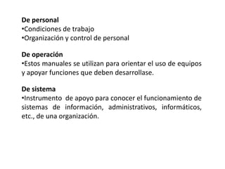 De personal
•Condiciones de trabajo
•Organización y control de personal
De operación
•Estos manuales se utilizan para orientar el uso de equipos
y apoyar funciones que deben desarrollase.
De sistema
•Instrumento de apoyo para conocer el funcionamiento de
sistemas de información, administrativos, informáticos,
etc., de una organización.
 