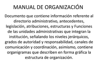MANUAL DE ORGANIZACIÓN
Documento que contiene información referente al
directorio administrativo, antecedentes,
legislación, atribuciones, estructuras y Funciones
de las unidades administrativas que integran la
institución, señalando los niveles jerárquicos,
grados de autoridad y responsabilidad, canales de
comunicación y coordinación, asimismo, contiene
organigramas que describen en forma gráfica la
estructura de organización.
 