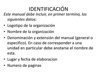 IDENTIFICACIÓN
Este manual debe incluir, en primer termino, los
siguientes datos:
• Logotipo de la organización
• Nombre de la organización
• Denominación y extensión del manual (general o
especifico). En caso de corresponder a una
unidad en particular debe anotarse el nombre de
esta.
• Lugar y fecha de elaboracion
• Numero de paginas
 
