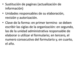 • Sustitución de paginas (actualización de
información)
• Unidades responsables de su elaboración,
revisión y autorización.
• Clave de la forma: en primer termino se deben
escribir las siglas de la organización: en segundo,
las de la unidad administrativa responsable de
elaborar o utilizar el formulario; en tercero, el
numero consecutivo del formulario y, en cuarto,
el año.
 