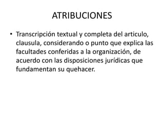 ATRIBUCIONES
• Transcripción textual y completa del articulo,
clausula, considerando o punto que explica las
facultades conferidas a la organización, de
acuerdo con las disposiciones jurídicas que
fundamentan su quehacer.
 