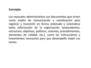 Concepto
Los manuales administrativos son documentos que sirven
como medio de comunicación y coordinación para
registrar y transmitir en forma ordenada y sistemática
tanto información de la organización (antecedentes,
estructura, objetivos, políticas, sistemas, procedimientos,
elementos de calidad, etc.), como las instrucciones y
lineamientos necesarios para que desempeñe mejor sus
tareas.
 