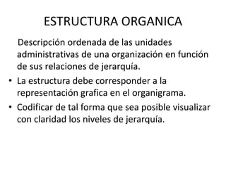 ESTRUCTURA ORGANICA
Descripción ordenada de las unidades
administrativas de una organización en función
de sus relaciones de jerarquía.
• La estructura debe corresponder a la
representación grafica en el organigrama.
• Codificar de tal forma que sea posible visualizar
con claridad los niveles de jerarquía.
 