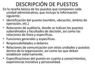 DESCRIPCIÓN DE PUESTOS
En la reseña básica de los puestos que componen cada
unidad administrativa, que incluye la información
siguiente:
• Identificación del puesto (nombre, ubicación, ámbito de
operación, etc.)
• Relaciones de auditoria, donde se indican los puestos
subordinados y facultades de decisión, así como las
relaciones de línea y especificas.
• Funciones generales y especificas.
• Responsabilidades o deberes
• Relaciones de comunicación con otras unidades y puestos
dentro de la organización, así como las que deban
establecer externamente.
• Especificaciones del puesto en cuanto a conocimientos,
experiencias iniciativa y personalidad.
 