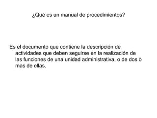 ¿Qué es un manual de procedimientos?
Es el documento que contiene la descripción de
actividades que deben seguirse en la realización de
las funciones de una unidad administrativa, o de dos ò
mas de ellas.
 
