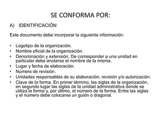 SE CONFORMA POR:
A) IDENTIFICACIÓN
Este documento debe incorporar la siguiente información:
• Logotipo de la organización.
• Nombre oficial de la organización.
• Denominación y extensión. De corresponder a una unidad en
particular debe anotarse el nombre de la misma.
• Lugar y fecha de elaboración.
• Número de revisión.
• Unidades responsables de su elaboración, revisión y/o autorización.
• Clave de la forma. En primer término, las siglas de la organización,
en segundo lugar las siglas de la unidad administrativa donde se
utiliza la forma y, por último, el número de la forma. Entre las siglas
y el número debe colocarse un guión o diagonal.
 