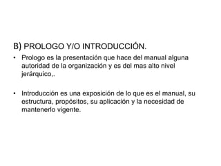 B) PROLOGO Y/O INTRODUCCIÓN.
• Prologo es la presentación que hace del manual alguna
autoridad de la organización y es del mas alto nivel
jerárquico,.
• Introducción es una exposición de lo que es el manual, su
estructura, propósitos, su aplicación y la necesidad de
mantenerlo vigente.
 