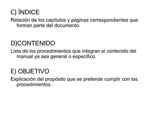 C) ÍNDICE
Relación de los capítulos y páginas correspondientes que
forman parte del documento.
D)CONTENIDO
Lista de los procedimientos que integran el contenido del
manual ya sea general o específico.
E) OBJETIVO
Explicación del propósito que se pretende cumplir con los
procedimientos.
 