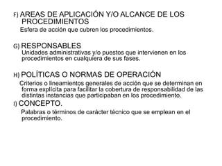 F) AREAS DE APLICACIÓN Y/O ALCANCE DE LOS
PROCEDIMIENTOS
Esfera de acción que cubren los procedimientos.
G) RESPONSABLES
Unidades administrativas y/o puestos que intervienen en los
procedimientos en cualquiera de sus fases.
H) POLÍTICAS O NORMAS DE OPERACIÓN
Criterios o lineamientos generales de acción que se determinan en
forma explícita para facilitar la cobertura de responsabilidad de las
distintas instancias que participaban en los procedimiento.
I) CONCEPTO.
Palabras o términos de carácter técnico que se emplean en el
procedimiento.
 