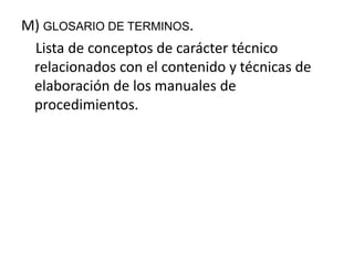M) GLOSARIO DE TERMINOS.
Lista de conceptos de carácter técnico
relacionados con el contenido y técnicas de
elaboración de los manuales de
procedimientos.
 