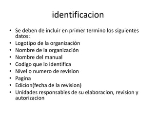 identificacion
• Se deben de incluir en primer termino los siguientes
datos:
• Logotipo de la organización
• Nombre de la organización
• Nombre del manual
• Codigo que lo identifica
• Nivel o numero de revision
• Pagina
• Edicion(fecha de la revision)
• Unidades responsables de su elaboracion, revision y
autorizacion
 