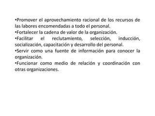 •Promover el aprovechamiento racional de los recursos de
las labores encomendadas a todo el personal.
•Fortalecer la cadena de valor de la organización.
•Facilitar el reclutamiento, selección, inducción,
socialización, capacitación y desarrollo del personal.
•Servir como una fuente de información para conocer la
organización.
•Funcionar como medio de relación y coordinación con
otras organizaciones.
 