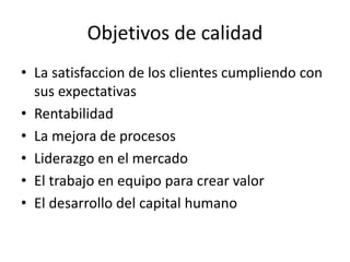 Objetivos de calidad
• La satisfaccion de los clientes cumpliendo con
sus expectativas
• Rentabilidad
• La mejora de procesos
• Liderazgo en el mercado
• El trabajo en equipo para crear valor
• El desarrollo del capital humano
 