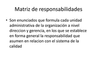 Matriz de responsabilidades
• Son enunciados que formula cada unidad
administrativa de la organización a nivel
direccion y gerencia, en los que se establece
en forma general la responsabilidad que
asumen en relacion con el sistema de la
calidad
 