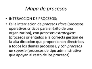 Mapa de procesos
• INTERACCION DE PROCESOS:
• Es la interrlacion de procesos clave (procesos
operativos criticos para el éxito de una
organizacion), con procesos estrategicos
(procesos orientados a la correcta gestion de
la alta direccion que proporcionan directrices
a todos los demas procesos), y con procesos
de soporte (procesos de tipo administrativo
que apoyan al resto de los procesos)
 