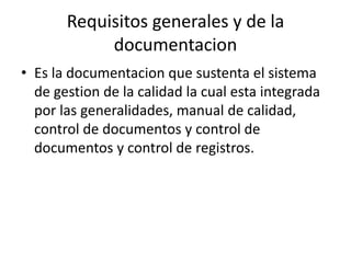 Requisitos generales y de la
documentacion
• Es la documentacion que sustenta el sistema
de gestion de la calidad la cual esta integrada
por las generalidades, manual de calidad,
control de documentos y control de
documentos y control de registros.
 