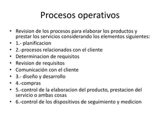Procesos operativos
• Revision de los procesos para elaborar los productos y
prestar los servicios considerando los elementos siguientes:
• 1.- planificacion
• 2.-procesos relacionados con el cliente
• Determinacion de requisitos
• Revision de requisitos
• Comunicación con el cliente
• 3.- diseño y desarrollo
• 4.-compras
• 5.-control de la elaboracion del producto, prestacion del
servicio o ambas cosas
• 6.-control de los dispositivos de seguimiento y medicion
 
