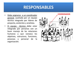 RESPONSABLES
• Debe asignarse a un coordinador
general, auxiliado por un equipo
técnico integrado por lideres de
proyecto, asistentes y analistas.
• El equipo técnico debe estar
integrado por personas con un
buen manejo de las relaciones
humanas y que conozca los
objetivos, estructura, funciones,
procesos y personal de la
organización.
COORDINADOR
 