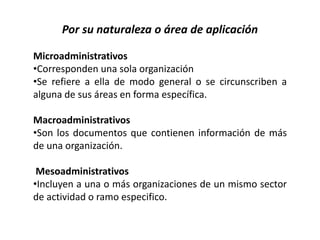 Por su naturaleza o área de aplicación
Microadministrativos
•Corresponden una sola organización
•Se refiere a ella de modo general o se circunscriben a
alguna de sus áreas en forma específica.
Macroadministrativos
•Son los documentos que contienen información de más
de una organización.
Mesoadministrativos
•Incluyen a una o más organizaciones de un mismo sector
de actividad o ramo especifico.
 
