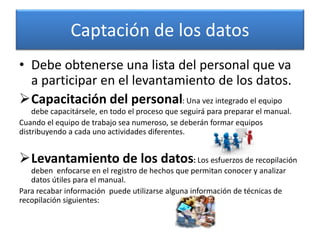 Captación de los datos
• Debe obtenerse una lista del personal que va
a participar en el levantamiento de los datos.
Capacitación del personal: Una vez integrado el equipo
debe capacitársele, en todo el proceso que seguirá para preparar el manual.
Cuando el equipo de trabajo sea numeroso, se deberán formar equipos
distribuyendo a cada uno actividades diferentes.
Levantamiento de los datos: Los esfuerzos de recopilación
deben enfocarse en el registro de hechos que permitan conocer y analizar
datos útiles para el manual.
Para recabar información puede utilizarse alguna información de técnicas de
recopilación siguientes:
 