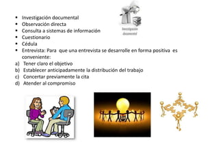  Investigación documental
 Observación directa
 Consulta a sistemas de información
 Cuestionario
 Cédula
 Entrevista: Para que una entrevista se desarrolle en forma positiva es
conveniente:
a) Tener claro el objetivo
b) Establecer anticipadamente la distribución del trabajo
c) Concertar previamente la cita
d) Atender al compromiso
 