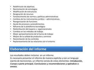 • Redefinición de objetivos
• Reorientación de estrategias
• Modificación de estructuras
• Resignación de recursos
• Fortalecimiento de normas y políticas administrativas
• Cambios de los instrumentos jurídico – administrativos
• Reorganización de funciones
• Ajuste de procesos y procedimientos
• Refuerzo de la plataforma tecnológica
• Redistribución del espacio y organizacionales
• Cambios en los métodos de trabajo
• Mejor aprovechamiento de la fuerza de trabajo
• Mejora de la calidad de productos y servicios
• Reorientación de los controles
• Replanteamiento de las relaciones con el entorno
Elaboración del informe
Los resultados deben incluirse en un informe.
Es necesario presentar el informe de manera explicita y con un lenguaje
exento de tecnicismos; un informe consta de estos elementos: Introducción,
Cuerpo o parte principal, Conclusiones y recomendaciones y apéndices o
anexos.
 
