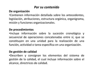 Por su contenido
De organización
•Contienen información detallada sobre los antecedentes,
legislación, atribuciones, estructura orgánica, organigrama,
misión y funciones organizacionales.
De procedimientos
•Incluye información sobre la sucesión cronológica y
secuencial de operaciones concatenadas entre sí, que se
constituyen en una unidad para la realización de una
función, actividad o tarea específica en una organización.
De gestión de calidad
•Describen y consignan los elementos del sistema de
gestión de la calidad, el cual incluye información sobre el
alcance, directrices de calidad.
 