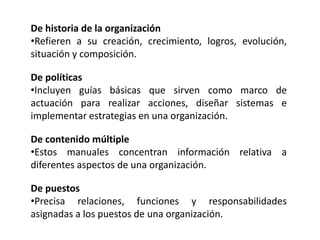 De historia de la organización
•Refieren a su creación, crecimiento, logros, evolución,
situación y composición.
De políticas
•Incluyen guías básicas que sirven como marco de
actuación para realizar acciones, diseñar sistemas e
implementar estrategias en una organización.
De contenido múltiple
•Estos manuales concentran información relativa a
diferentes aspectos de una organización.
De puestos
•Precisa relaciones, funciones y responsabilidades
asignadas a los puestos de una organización.
 