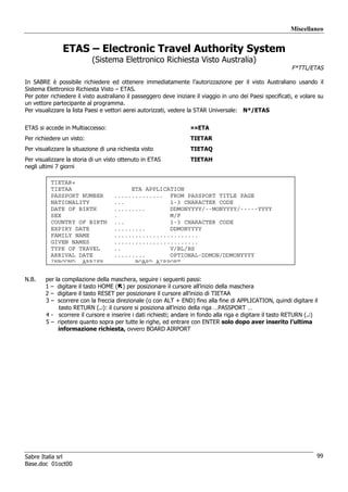 Miscellaneo


               ETAS – Electronic Travel Authority System
                           (Sistema Elettronico Richiesta Visto Australia)
                                                                                                             F*TTL/ETAS

In SABRE è possibile richiedere ed ottenere immediatamente l’autorizzazione per il visto Australiano usando il
Sistema Elettronico Richiesta Visto – ETAS.
Per poter richiedere il visto australiano il passeggero deve iniziare il viaggio in uno dei Paesi specificati, e volare su
un vettore partecipante al programma.
Per visualizzare la lista Paesi e vettori aerei autorizzati, vedere la STAR Universale: N*/ETAS


ETAS si accede in Multiaccesso:                                    ¤¤ETA
Per richiedere un visto:                                           TIETAR
Per visualizzare la situazione di una richiesta visto              TIETAQ
Per visualizzare la storia di un visto ottenuto in ETAS            TIETAH
negli ultimi 7 giorni

          TIETAR«
          TIETAA                         ETA APPLICATION
          PASSPORT NUMBER           .............. FROM PASSPORT TITLE PAGE
          NATIONALITY               ...             1-3 CHARACTER CODE
          DATE OF BIRTH             .........       DDMONYYYY/--MONYYYY/-----YYYY
          SEX                       .               M/F
          COUNTRY OF BIRTH          ...             1-3 CHARACTER CODE
          EXPIRY DATE               .........       DDMONYYYY
          FAMILY NAME               ........................
          GIVEN NAMES               ........................
          TYPE OF TRAVEL            ..              V/BL/BS
          ARRIVAL DATE              .........       OPTIONAL-DDMON/DDMONYYYY
          INBOUND ARRIER                  BOARD AIRPORT


N.B.    per la compilazione della maschera, seguire i seguenti passi:
        1 – digitare il tasto HOME ( ) per posizionare il cursore all’inizio della maschera
        2 – digitare il tasto RESET per posizionare il cursore all’inizio di TIETAA
        3 – scorrere con la freccia direzionale (o con ALT + END) fino alla fine di APPLICATION, quindi digitare il
              tasto RETURN (↵): il cursore si posiziona all’inizio della riga …PASSPORT …
        4 - scorrere il cursore e inserire i dati richiesti; andare in fondo alla riga e digitare il tasto RETURN (↵)
        5 – ripetere quanto sopra per tutte le righe, ed entrare con ENTER solo dopo aver inserito l’ultima
             informazione richiesta, ovvero BOARD AIRPORT




Sabre Italia srl                                                                                                       99
Base.doc 01oct00
 